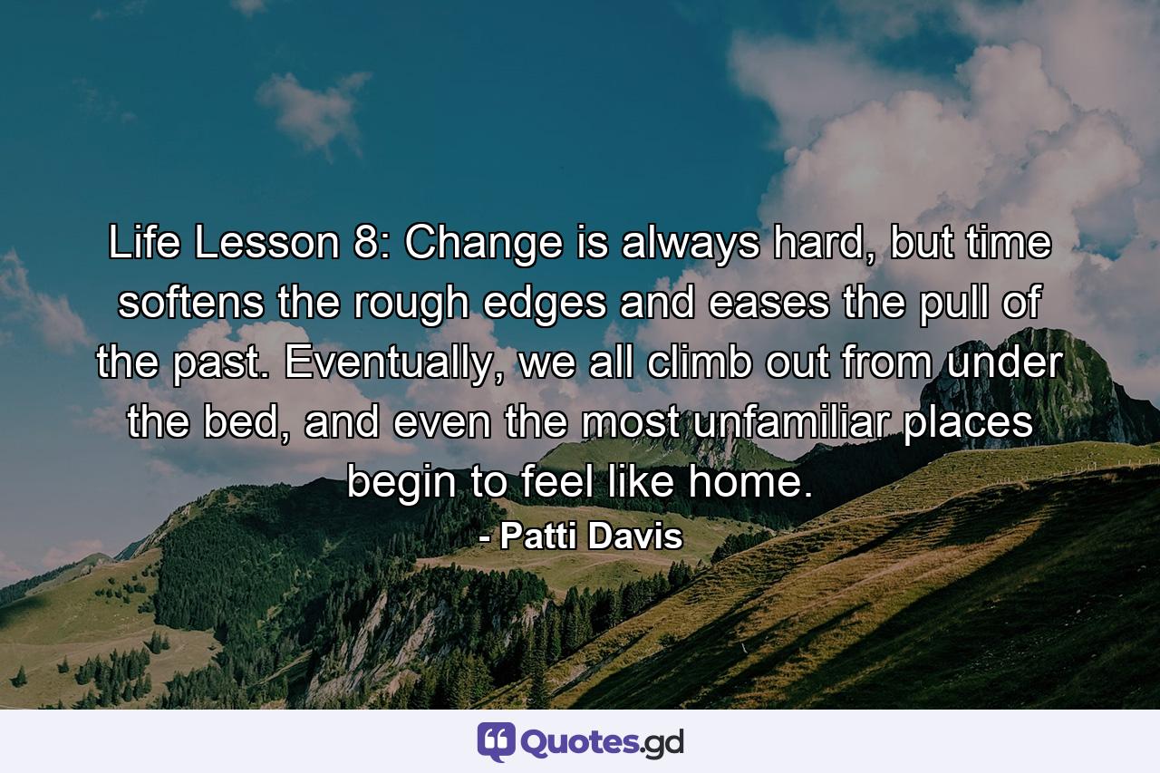 Life Lesson 8: Change is always hard, but time softens the rough edges and eases the pull of the past. Eventually, we all climb out from under the bed, and even the most unfamiliar places begin to feel like home. - Quote by Patti Davis