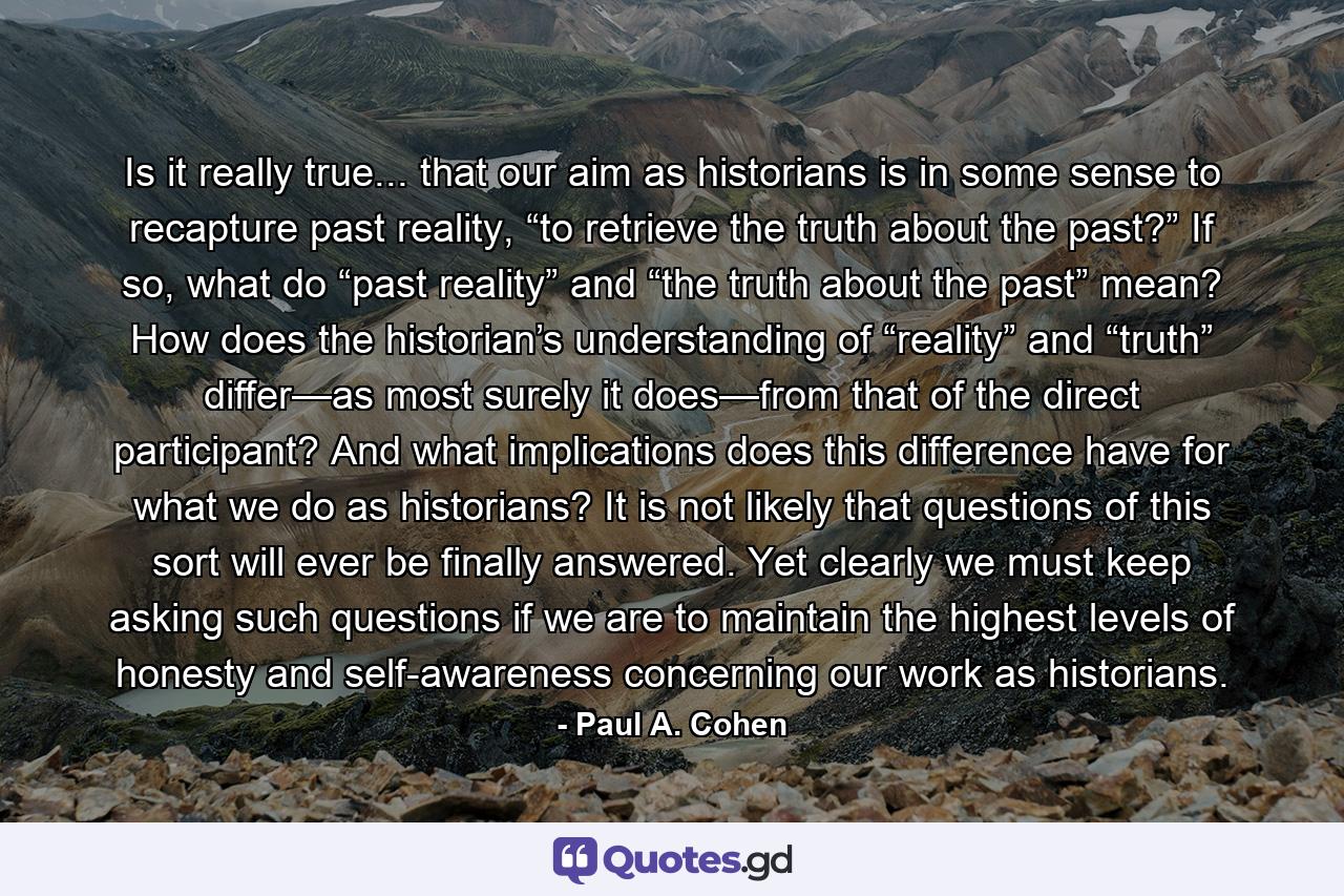 Is it really true... that our aim as historians is in some sense to recapture past reality, “to retrieve the truth about the past?” If so, what do “past reality” and “the truth about the past” mean? How does the historian’s understanding of “reality” and “truth” differ—as most surely it does—from that of the direct participant? And what implications does this difference have for what we do as historians? It is not likely that questions of this sort will ever be finally answered. Yet clearly we must keep asking such questions if we are to maintain the highest levels of honesty and self-awareness concerning our work as historians. - Quote by Paul A. Cohen