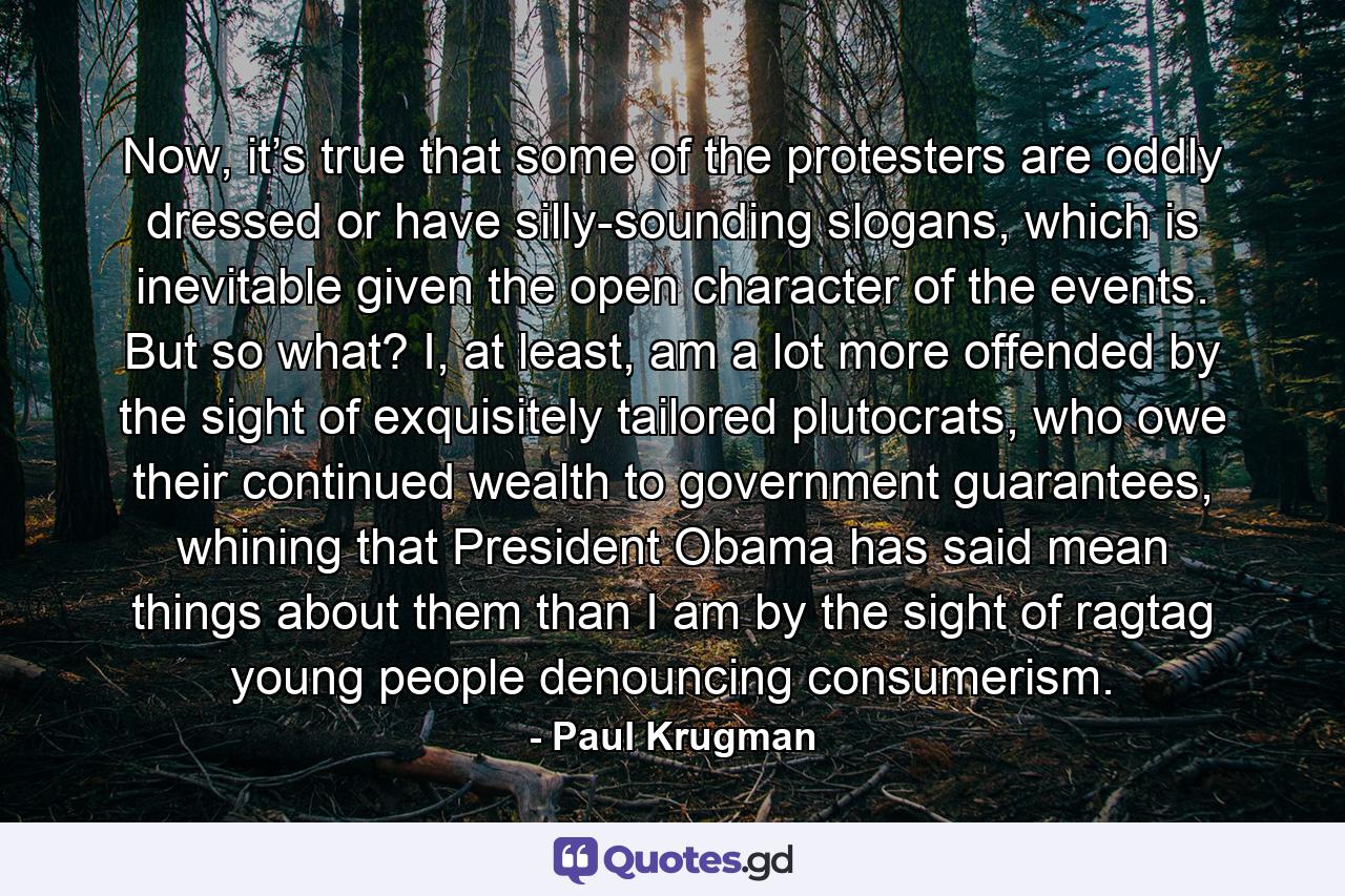 Now, it’s true that some of the protesters are oddly dressed or have silly-sounding slogans, which is inevitable given the open character of the events. But so what? I, at least, am a lot more offended by the sight of exquisitely tailored plutocrats, who owe their continued wealth to government guarantees, whining that President Obama has said mean things about them than I am by the sight of ragtag young people denouncing consumerism. - Quote by Paul Krugman