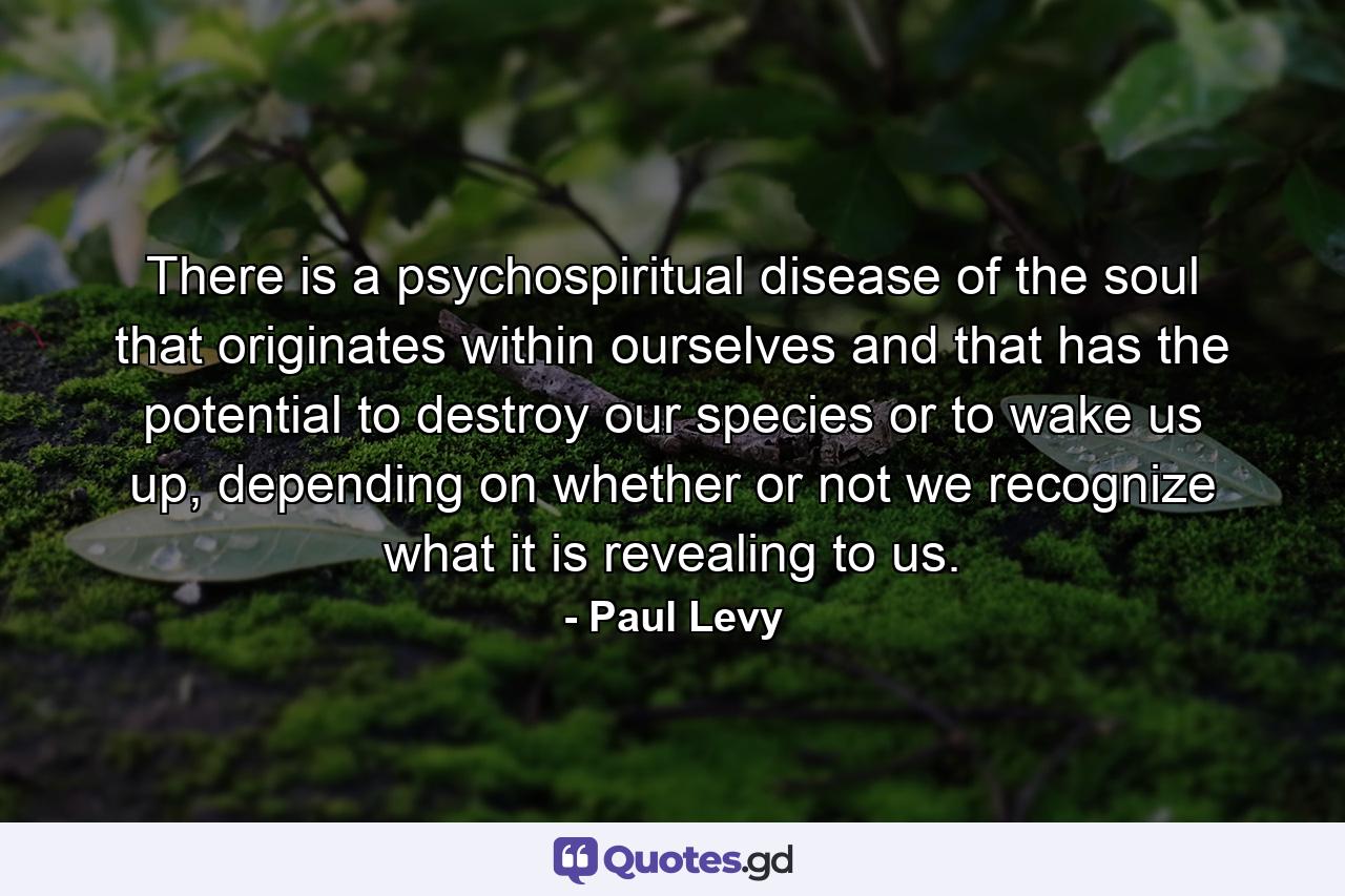 There is a psychospiritual disease of the soul that originates within ourselves and that has the potential to destroy our species or to wake us up, depending on whether or not we recognize what it is revealing to us. - Quote by Paul Levy