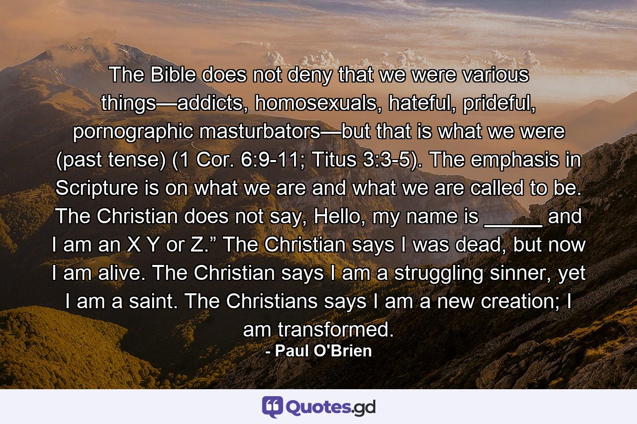 The Bible does not deny that we were various things—addicts, homosexuals, hateful, prideful, pornographic masturbators—but that is what we were (past tense) (1 Cor. 6:9-11; Titus 3:3-5). The emphasis in Scripture is on what we are and what we are called to be. The Christian does not say, Hello, my name is _____ and I am an X Y or Z.” The Christian says I was dead, but now I am alive. The Christian says I am a struggling sinner, yet I am a saint. The Christians says I am a new creation; I am transformed. - Quote by Paul O'Brien