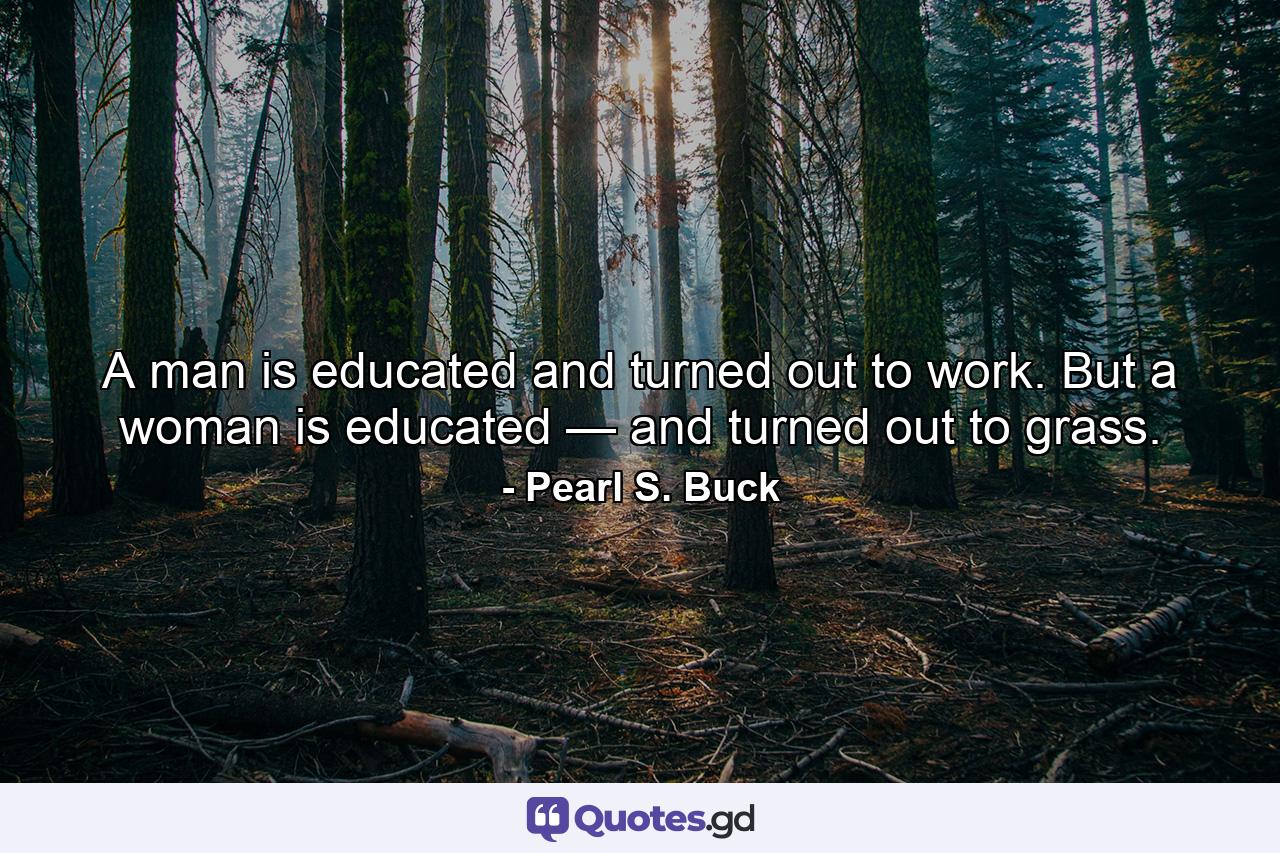 A man is educated and turned out to work. But a woman is educated — and turned out to grass. - Quote by Pearl S. Buck