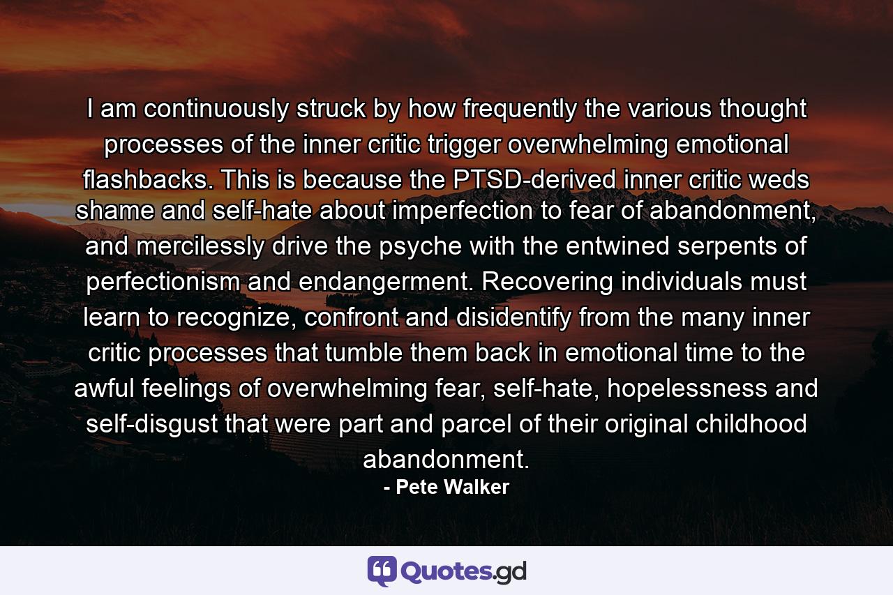 I am continuously struck by how frequently the various thought processes of the inner critic trigger overwhelming emotional flashbacks. This is because the PTSD-derived inner critic weds shame and self-hate about imperfection to fear of abandonment, and mercilessly drive the psyche with the entwined serpents of perfectionism and endangerment. Recovering individuals must learn to recognize, confront and disidentify from the many inner critic processes that tumble them back in emotional time to the awful feelings of overwhelming fear, self-hate, hopelessness and self-disgust that were part and parcel of their original childhood abandonment. - Quote by Pete Walker