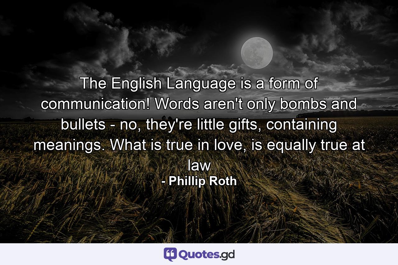 The English Language is a form of communication! Words aren't only bombs and bullets - no, they're little gifts, containing meanings. What is true in love, is equally true at law - Quote by Phillip Roth