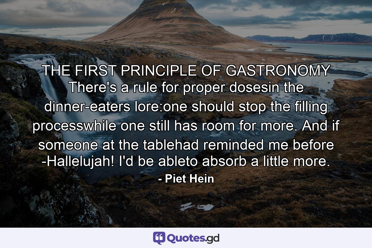 THE FIRST PRINCIPLE OF GASTRONOMY There's a rule for proper dosesin the dinner-eaters lore:one should stop the filling processwhile one still has room for more. And if someone at the tablehad reminded me before -Hallelujah! I'd be ableto absorb a little more. - Quote by Piet Hein