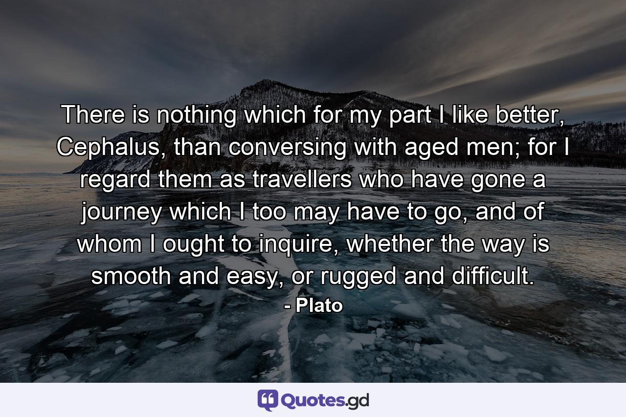 There is nothing which for my part I like better, Cephalus, than conversing with aged men; for I regard them as travellers who have gone a journey which I too may have to go, and of whom I ought to inquire, whether the way is smooth and easy, or rugged and difficult. - Quote by Plato