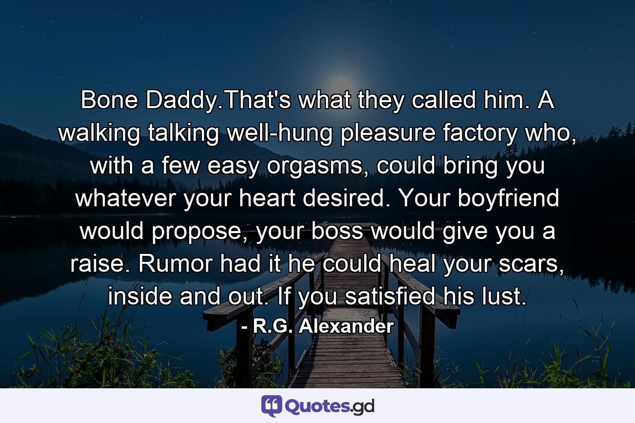 Bone Daddy.That's what they called him. A walking talking well-hung pleasure factory who, with a few easy orgasms, could bring you whatever your heart desired. Your boyfriend would propose, your boss would give you a raise. Rumor had it he could heal your scars, inside and out. If you satisfied his lust. - Quote by R.G. Alexander