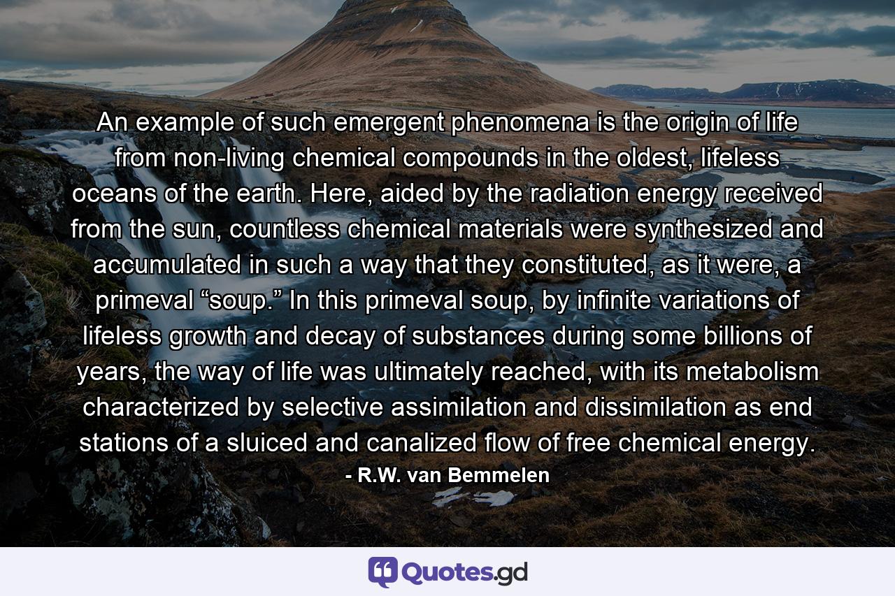 An example of such emergent phenomena is the origin of life from non-living chemical compounds in the oldest, lifeless oceans of the earth. Here, aided by the radiation energy received from the sun, countless chemical materials were synthesized and accumulated in such a way that they constituted, as it were, a primeval “soup.” In this primeval soup, by infinite variations of lifeless growth and decay of substances during some billions of years, the way of life was ultimately reached, with its metabolism characterized by selective assimilation and dissimilation as end stations of a sluiced and canalized flow of free chemical energy. - Quote by R.W. van Bemmelen