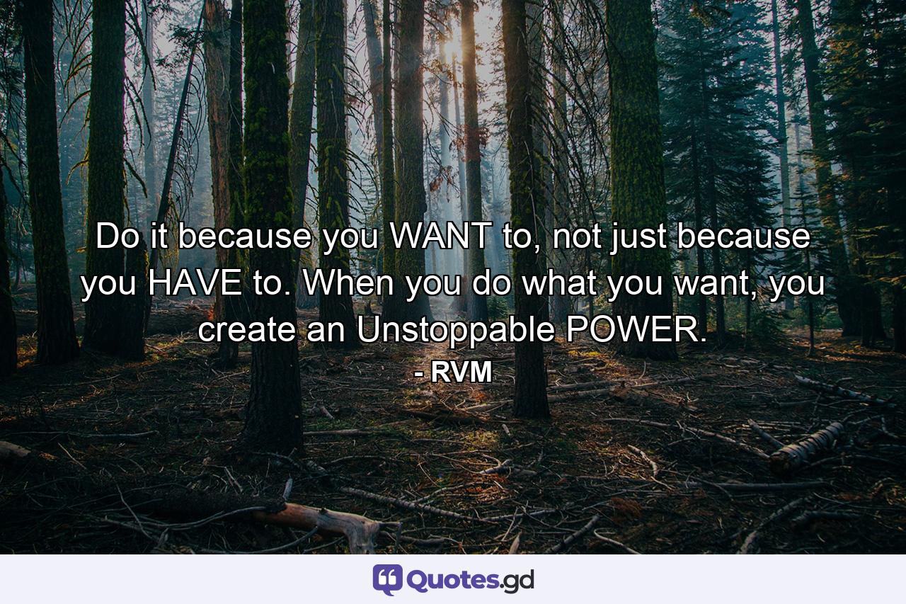 Do it because you WANT to, not just because you HAVE to. When you do what you want, you create an Unstoppable POWER. - Quote by RVM