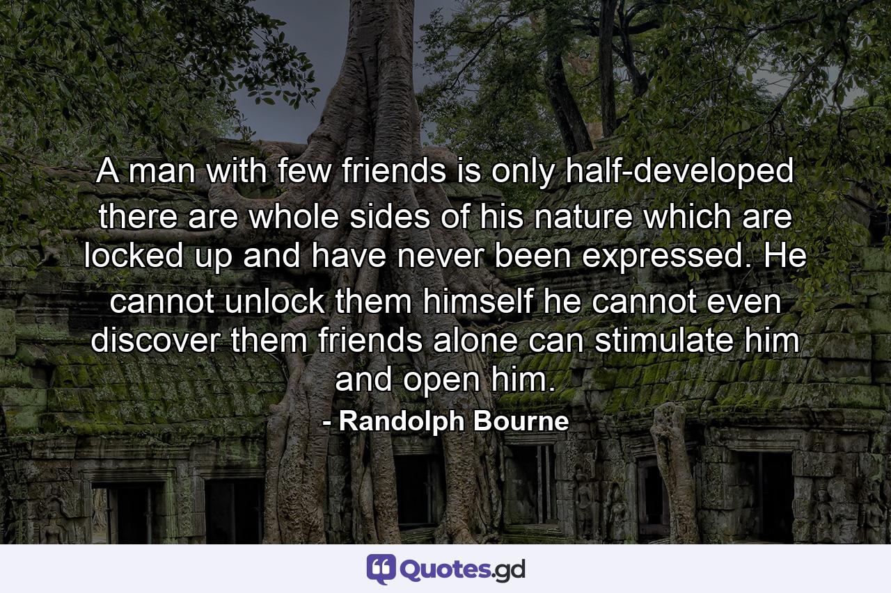 A man with few friends is only half-developed  there are whole sides of his nature which are locked up and have never been expressed. He cannot unlock them himself  he cannot even discover them  friends alone can stimulate him and open him. - Quote by Randolph Bourne