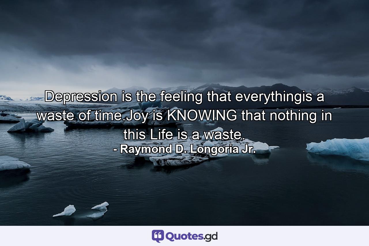 Depression is the feeling that everythingis a waste of time.Joy is KNOWING that nothing in this Life is a waste. - Quote by Raymond D. Longoria Jr.