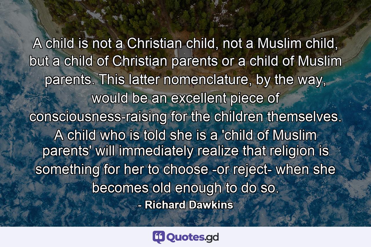 A child is not a Christian child, not a Muslim child, but a child of Christian parents or a child of Muslim parents. This latter nomenclature, by the way, would be an excellent piece of consciousness-raising for the children themselves. A child who is told she is a 'child of Muslim parents' will immediately realize that religion is something for her to choose -or reject- when she becomes old enough to do so. - Quote by Richard Dawkins