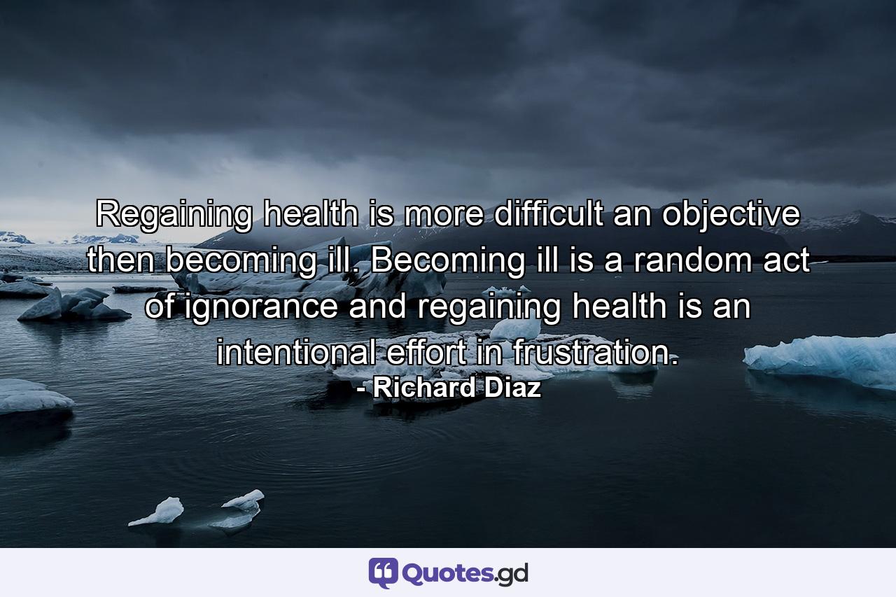 Regaining health is more difficult an objective then becoming ill. Becoming ill is a random act of ignorance and regaining health is an intentional effort in frustration. - Quote by Richard Diaz