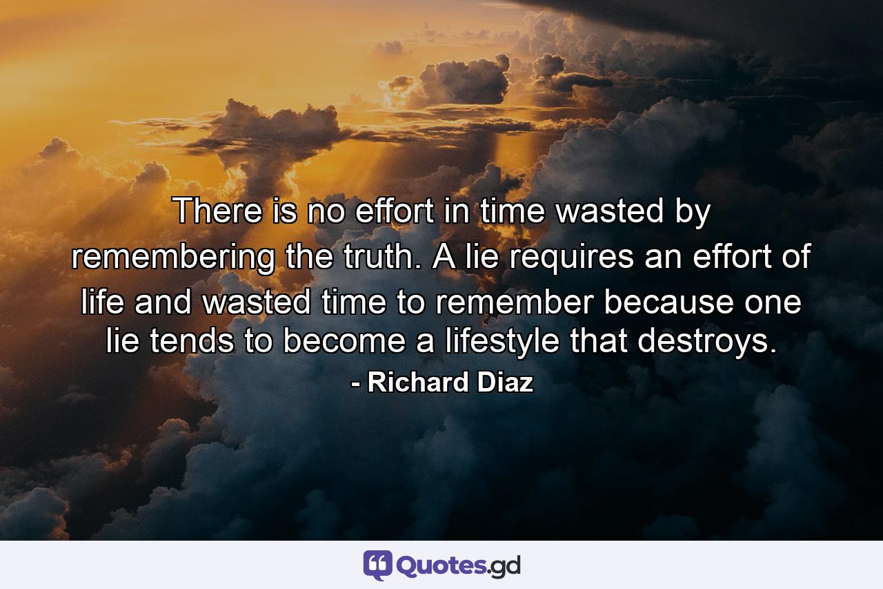 There is no effort in time wasted by remembering the truth. A lie requires an effort of life and wasted time to remember because one lie tends to become a lifestyle that destroys. - Quote by Richard Diaz