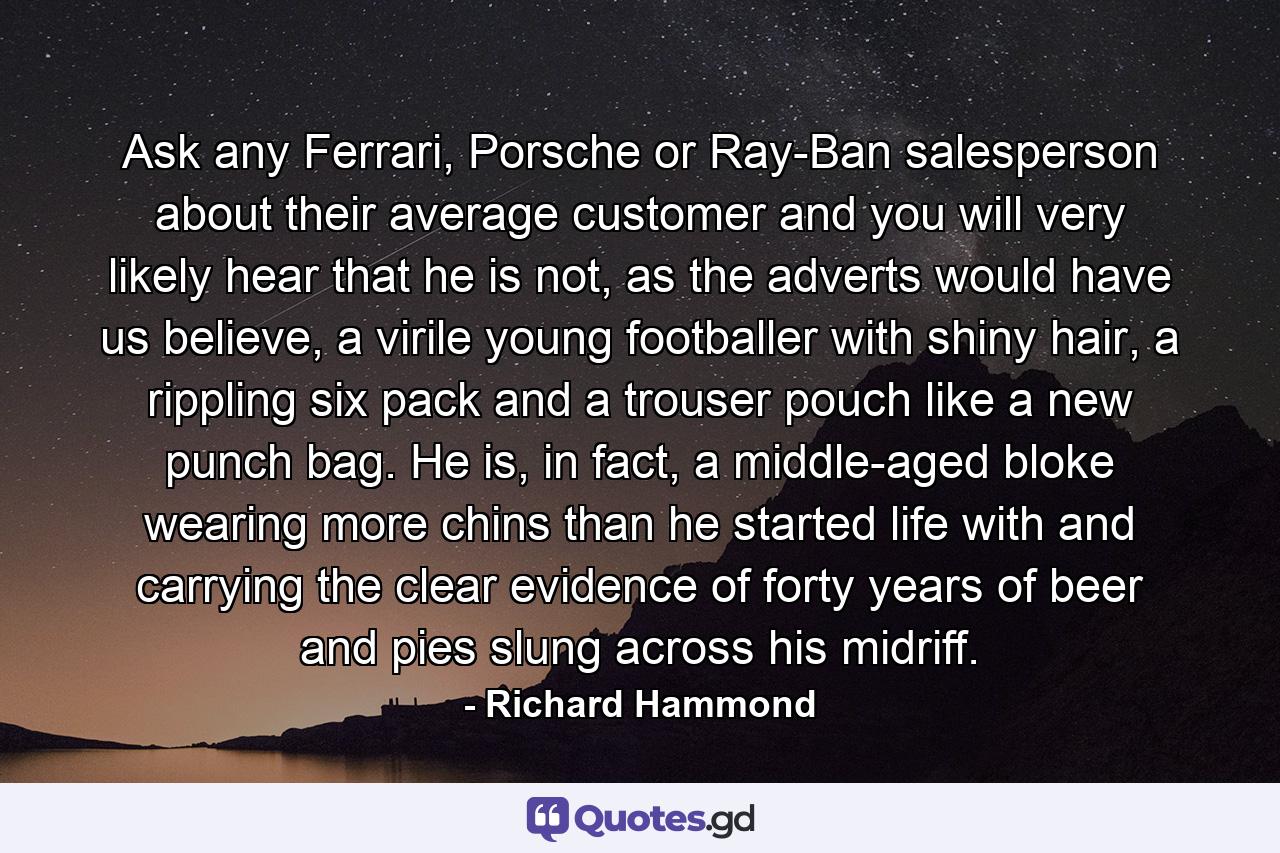 Ask any Ferrari, Porsche or Ray-Ban salesperson about their average customer and you will very likely hear that he is not, as the adverts would have us believe, a virile young footballer with shiny hair, a rippling six pack and a trouser pouch like a new punch bag. He is, in fact, a middle-aged bloke wearing more chins than he started life with and carrying the clear evidence of forty years of beer and pies slung across his midriff. - Quote by Richard Hammond