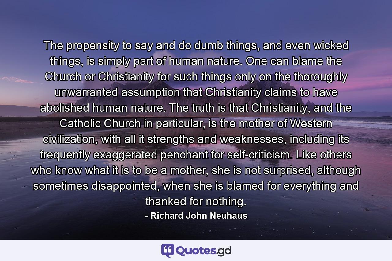 The propensity to say and do dumb things, and even wicked things, is simply part of human nature. One can blame the Church or Christianity for such things only on the thoroughly unwarranted assumption that Christianity claims to have abolished human nature. The truth is that Christianity, and the Catholic Church in particular, is the mother of Western civilization, with all it strengths and weaknesses, including its frequently exaggerated penchant for self-criticism. Like others who know what it is to be a mother, she is not surprised, although sometimes disappointed, when she is blamed for everything and thanked for nothing. - Quote by Richard John Neuhaus