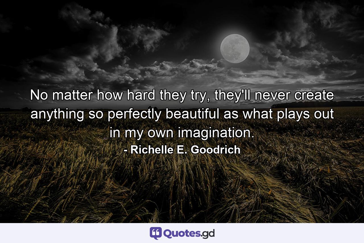 No matter how hard they try, they'll never create anything so perfectly beautiful as what plays out in my own imagination. - Quote by Richelle E. Goodrich