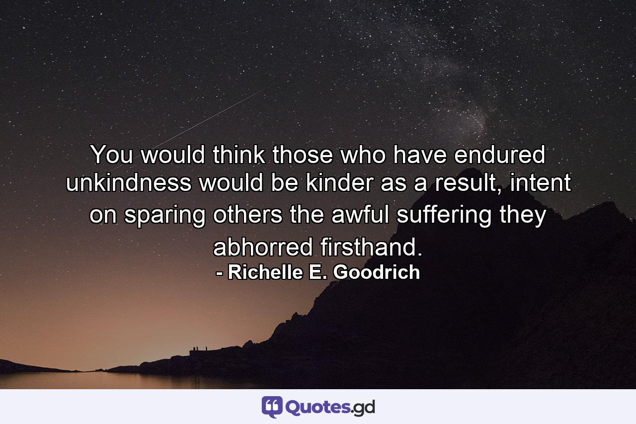 You would think those who have endured unkindness would be kinder as a result, intent on sparing others the awful suffering they abhorred firsthand. - Quote by Richelle E. Goodrich