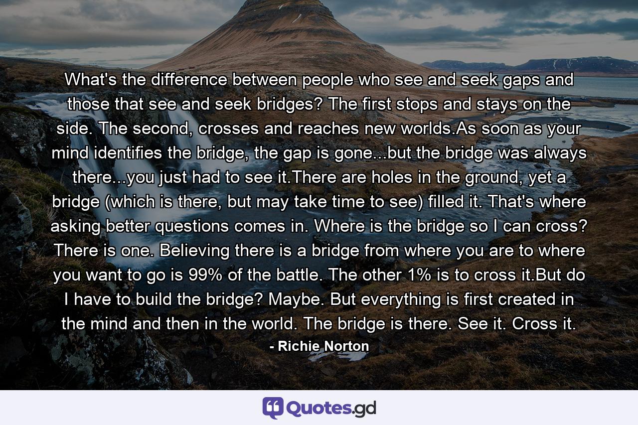 What's the difference between people who see and seek gaps and those that see and seek bridges? The first stops and stays on the side. The second, crosses and reaches new worlds.As soon as your mind identifies the bridge, the gap is gone...but the bridge was always there...you just had to see it.There are holes in the ground, yet a bridge (which is there, but may take time to see) filled it. That's where asking better questions comes in. Where is the bridge so I can cross? There is one. Believing there is a bridge from where you are to where you want to go is 99% of the battle. The other 1% is to cross it.But do I have to build the bridge? Maybe. But everything is first created in the mind and then in the world. The bridge is there. See it. Cross it. - Quote by Richie Norton