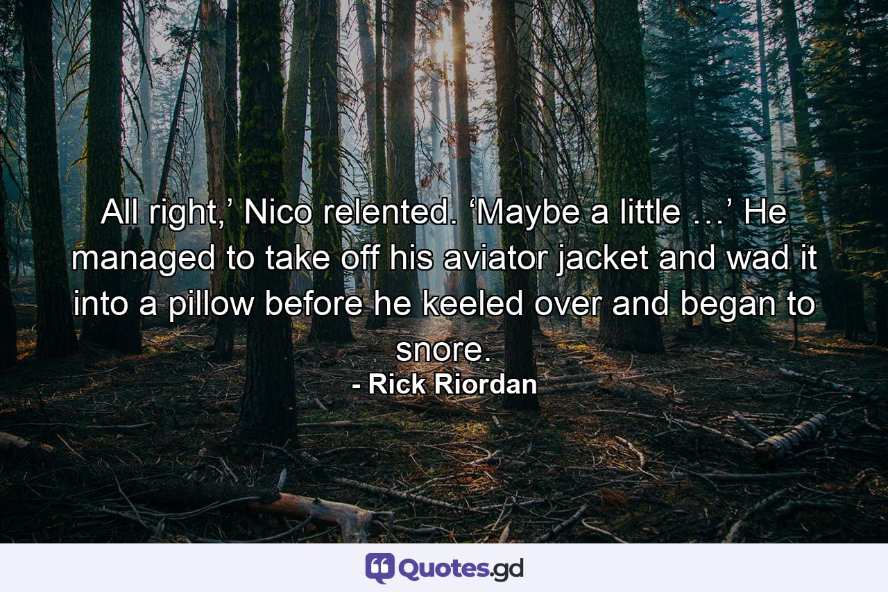 All right,’ Nico relented. ‘Maybe a little …’ He managed to take off his aviator jacket and wad it into a pillow before he keeled over and began to snore. - Quote by Rick Riordan