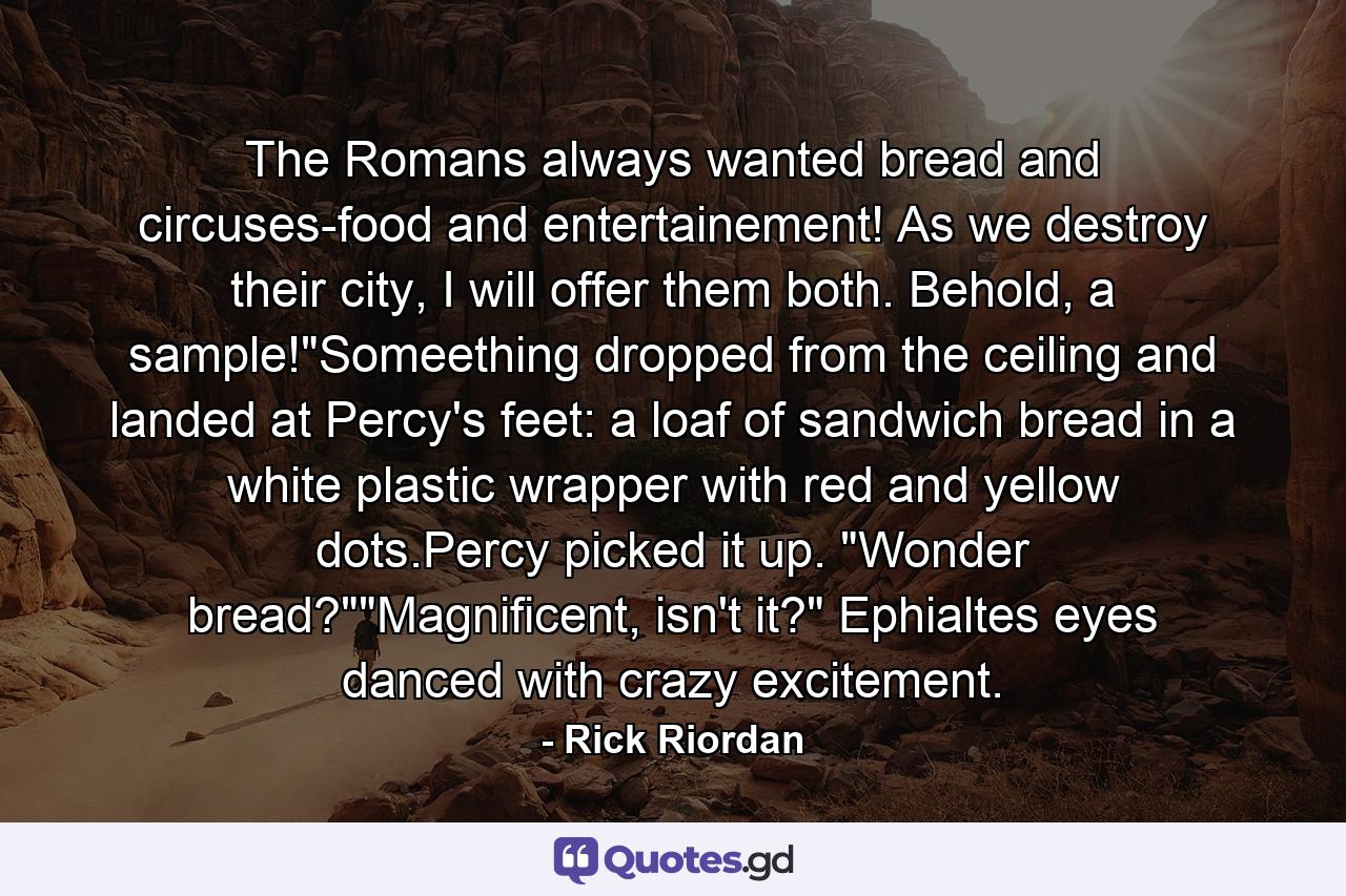 The Romans always wanted bread and circuses-food and entertainement! As we destroy their city, I will offer them both. Behold, a sample!