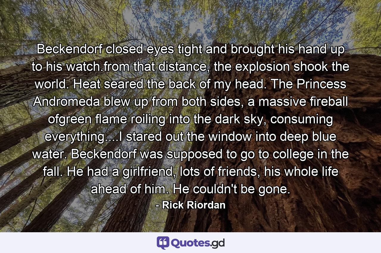 Beckendorf closed eyes tight and brought his hand up to his watch.from that distance, the explosion shook the world. Heat seared the back of my head. The Princess Andromeda blew up from both sides, a massive fireball ofgreen flame roiling into the dark sky, consuming everything....I stared out the window into deep blue water. Beckendorf was supposed to go to college in the fall. He had a girlfriend, lots of friends, his whole life ahead of him. He couldn't be gone. - Quote by Rick Riordan