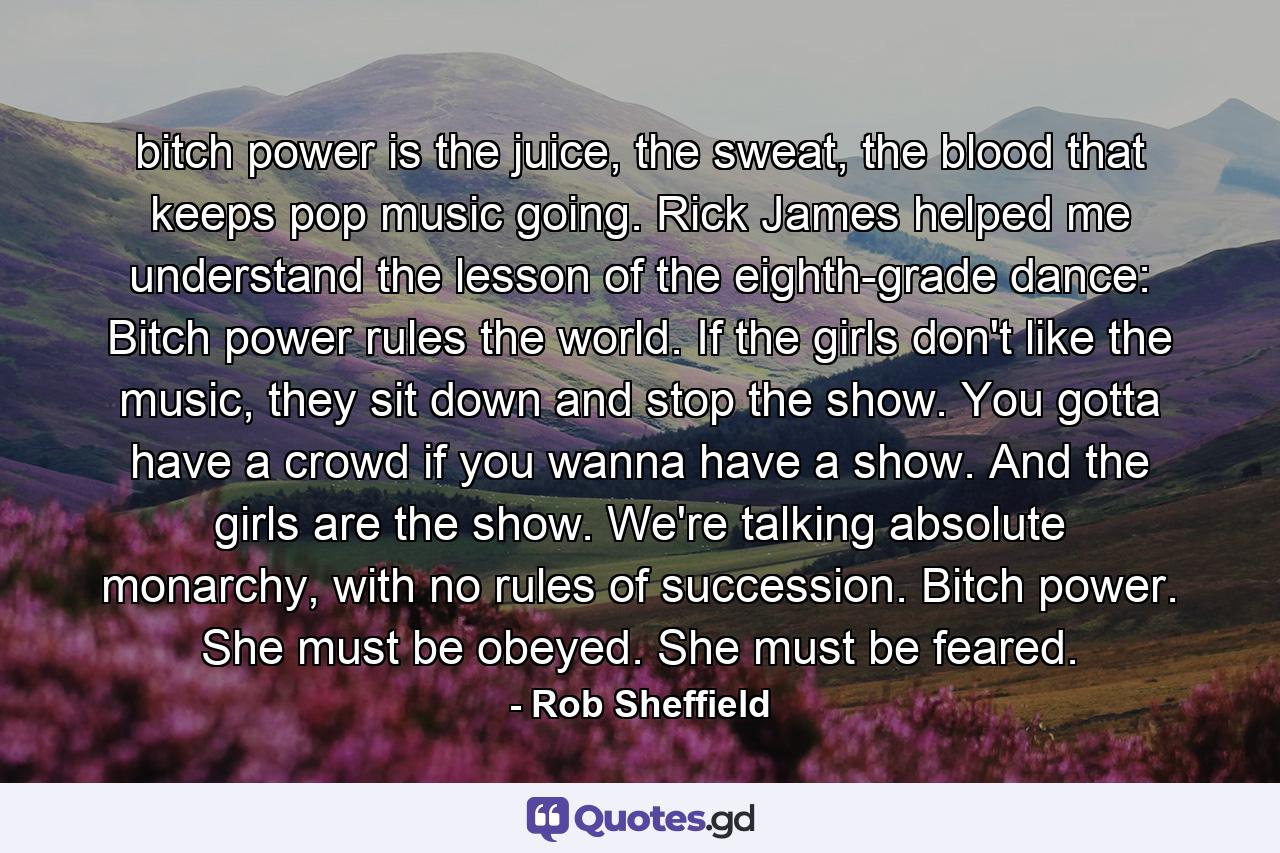 bitch power is the juice, the sweat, the blood that keeps pop music going. Rick James helped me understand the lesson of the eighth-grade dance: Bitch power rules the world. If the girls don't like the music, they sit down and stop the show. You gotta have a crowd if you wanna have a show. And the girls are the show. We're talking absolute monarchy, with no rules of succession. Bitch power. She must be obeyed. She must be feared. - Quote by Rob Sheffield