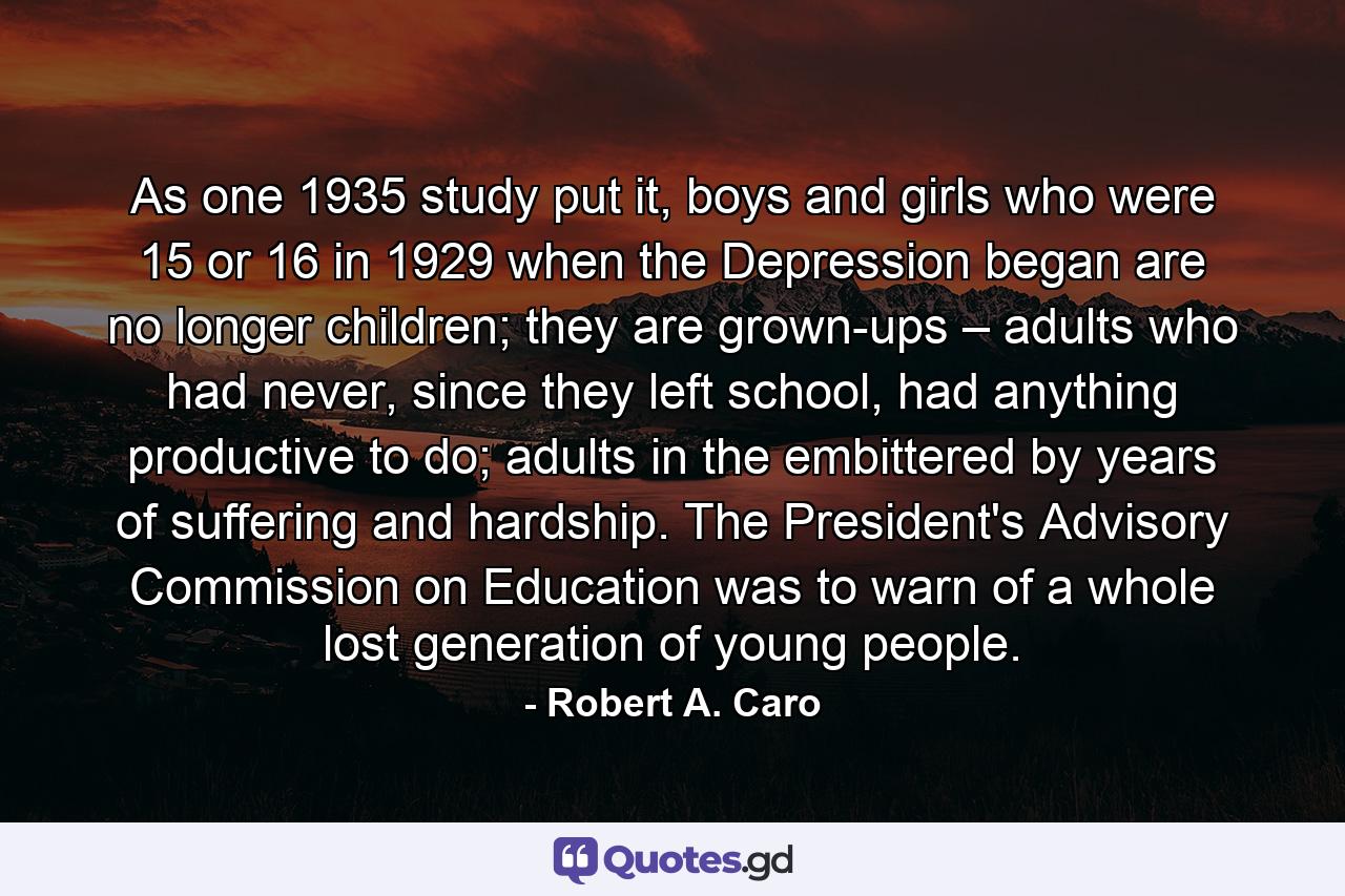 As one 1935 study put it, boys and girls who were 15 or 16 in 1929 when the Depression began are no longer children; they are grown-ups – adults who had never, since they left school, had anything productive to do; adults in the embittered by years of suffering and hardship. The President's Advisory Commission on Education was to warn of a whole lost generation of young people. - Quote by Robert A. Caro