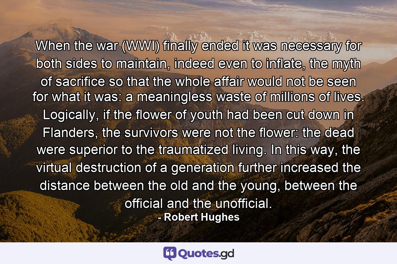 When the war (WWI) finally ended it was necessary for both sides to maintain, indeed even to inflate, the myth of sacrifice so that the whole affair would not be seen for what it was: a meaningless waste of millions of lives. Logically, if the flower of youth had been cut down in Flanders, the survivors were not the flower: the dead were superior to the traumatized living. In this way, the virtual destruction of a generation further increased the distance between the old and the young, between the official and the unofficial. - Quote by Robert Hughes