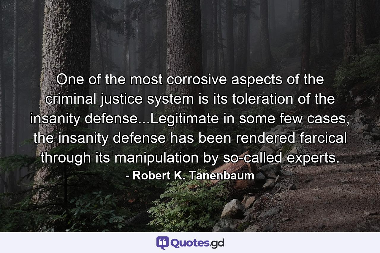 One of the most corrosive aspects of the criminal justice system is its toleration of the insanity defense...Legitimate in some few cases, the insanity defense has been rendered farcical through its manipulation by so-called experts. - Quote by Robert K. Tanenbaum