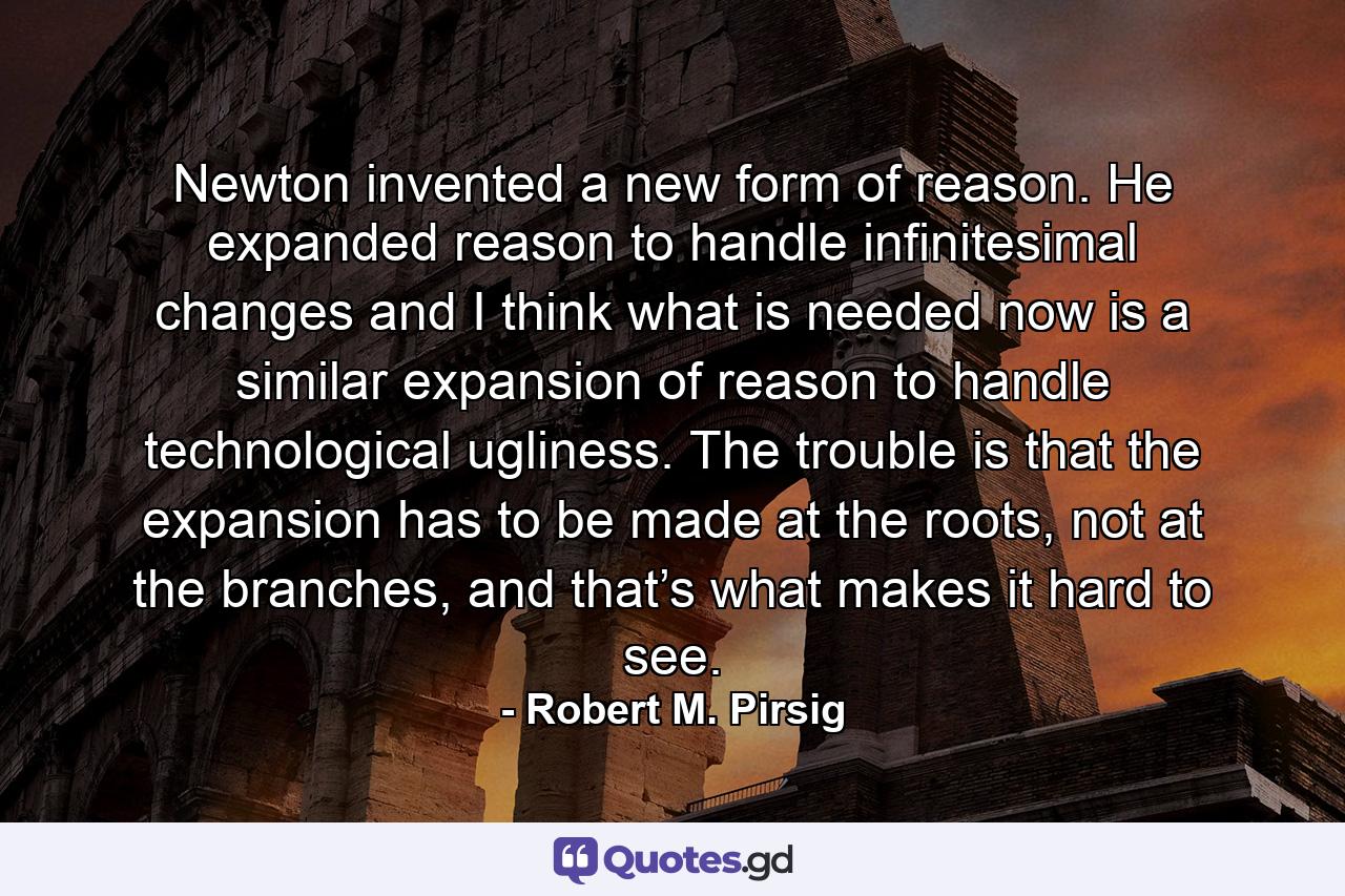 Newton invented a new form of reason. He expanded reason to handle infinitesimal changes and I think what is needed now is a similar expansion of reason to handle technological ugliness. The trouble is that the expansion has to be made at the roots, not at the branches, and that’s what makes it hard to see. - Quote by Robert M. Pirsig