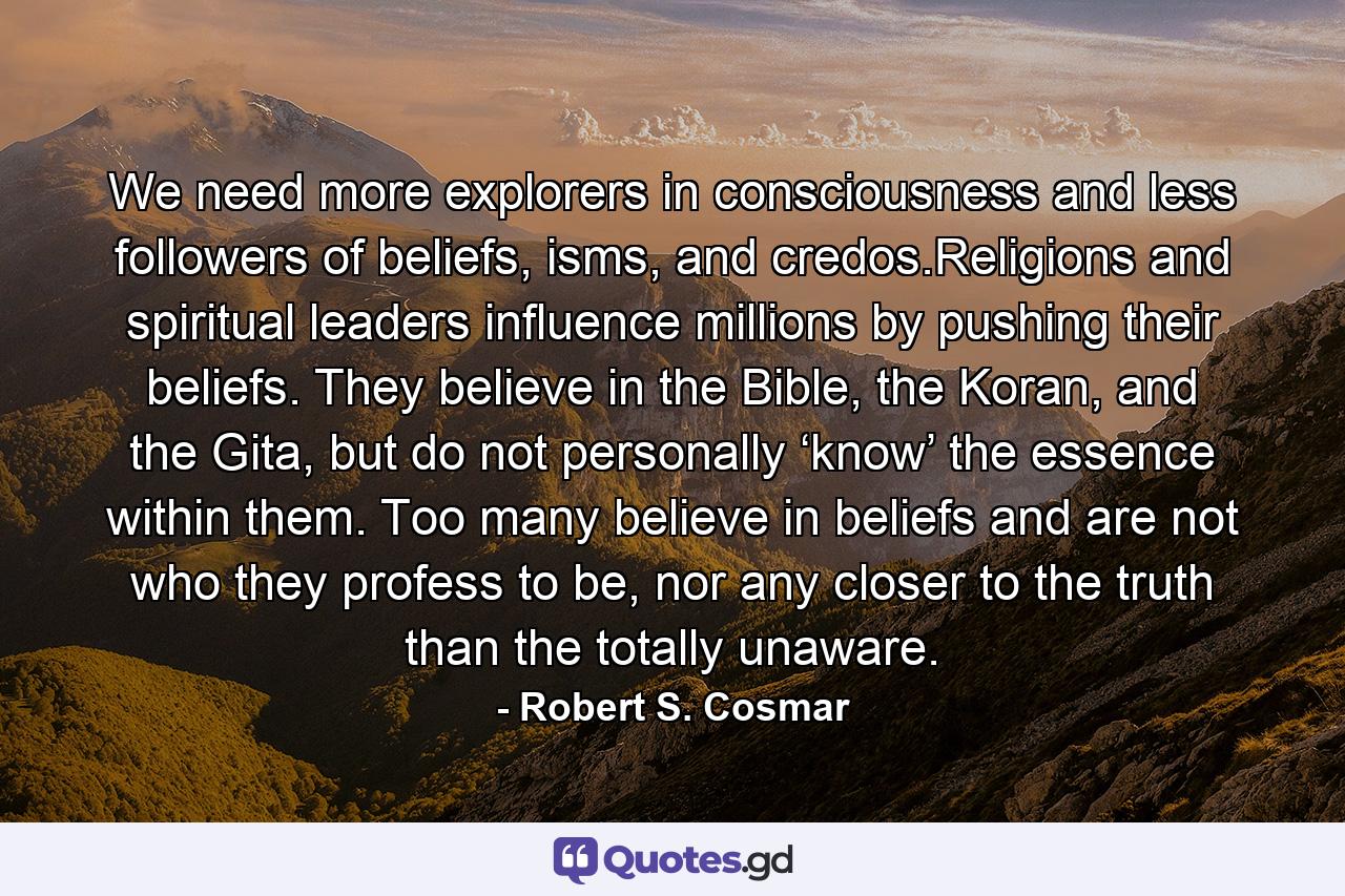 We need more explorers in consciousness and less followers of beliefs, isms, and credos.Religions and spiritual leaders influence millions by pushing their beliefs. They believe in the Bible, the Koran, and the Gita, but do not personally ‘know’ the essence within them. Too many believe in beliefs and are not who they profess to be, nor any closer to the truth than the totally unaware. - Quote by Robert S. Cosmar