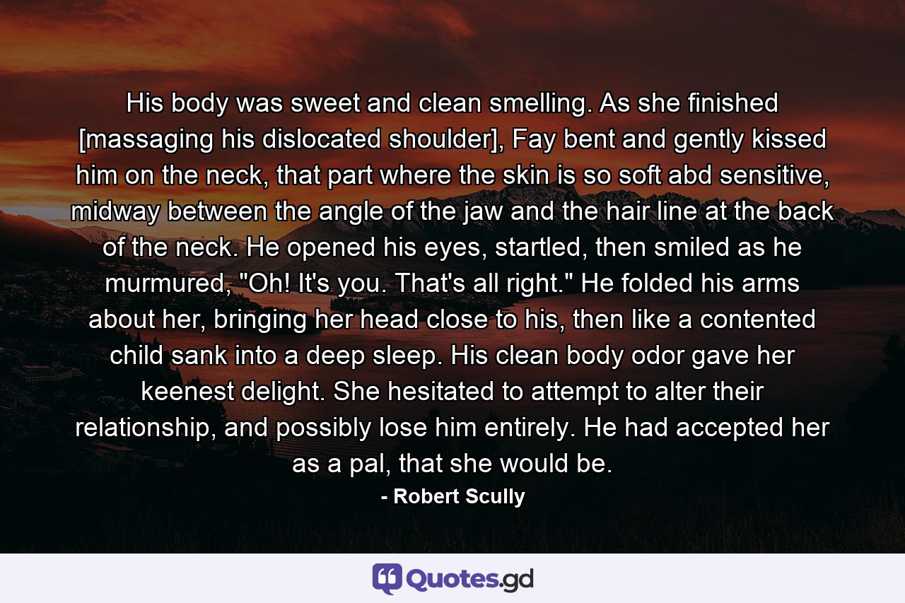 His body was sweet and clean smelling. As she finished [massaging his dislocated shoulder], Fay bent and gently kissed him on the neck, that part where the skin is so soft abd sensitive, midway between the angle of the jaw and the hair line at the back of the neck. He opened his eyes, startled, then smiled as he murmured, 