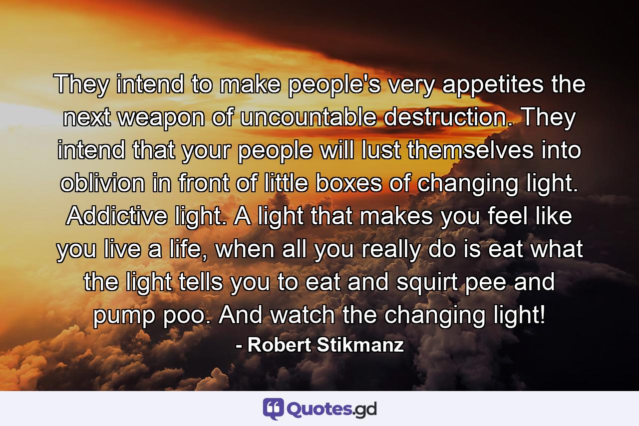 They intend to make people's very appetites the next weapon of uncountable destruction. They intend that your people will lust themselves into oblivion in front of little boxes of changing light. Addictive light. A light that makes you feel like you live a life, when all you really do is eat what the light tells you to eat and squirt pee and pump poo. And watch the changing light! - Quote by Robert Stikmanz