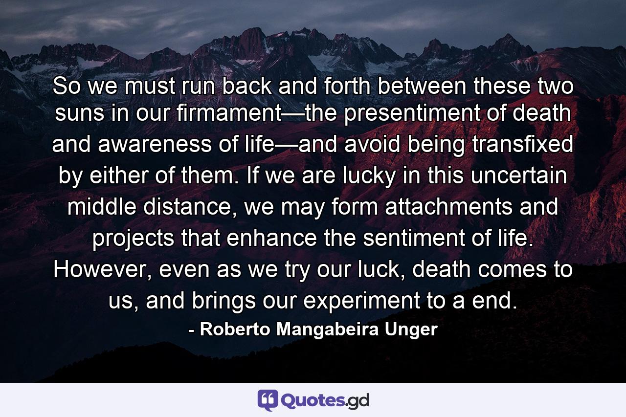 So we must run back and forth between these two suns in our firmament—the presentiment of death and awareness of life—and avoid being transfixed by either of them. If we are lucky in this uncertain middle distance, we may form attachments and projects that enhance the sentiment of life. However, even as we try our luck, death comes to us, and brings our experiment to a end. - Quote by Roberto Mangabeira Unger