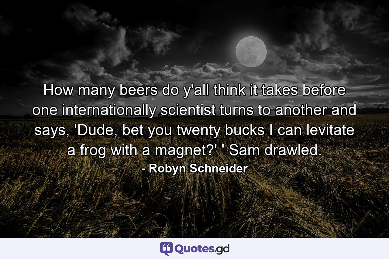 How many beers do y'all think it takes before one internationally scientist turns to another and says, 'Dude, bet you twenty bucks I can levitate a frog with a magnet?' ' Sam drawled. - Quote by Robyn Schneider