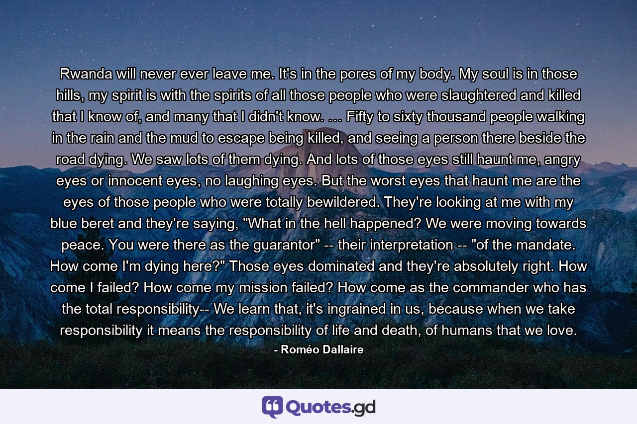 Rwanda will never ever leave me. It's in the pores of my body. My soul is in those hills, my spirit is with the spirits of all those people who were slaughtered and killed that I know of, and many that I didn't know. … Fifty to sixty thousand people walking in the rain and the mud to escape being killed, and seeing a person there beside the road dying. We saw lots of them dying. And lots of those eyes still haunt me, angry eyes or innocent eyes, no laughing eyes. But the worst eyes that haunt me are the eyes of those people who were totally bewildered. They're looking at me with my blue beret and they're saying, 
