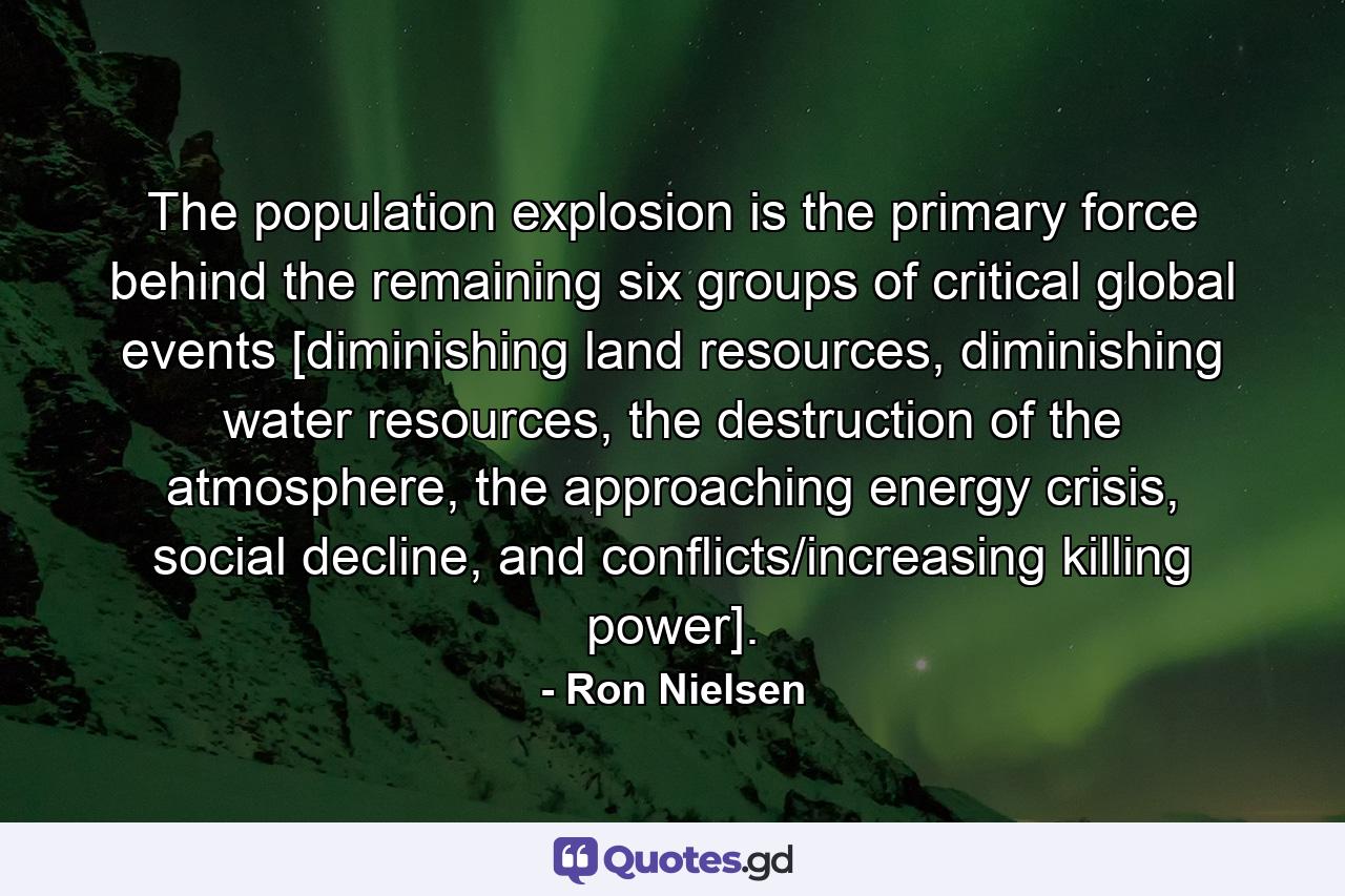 The population explosion is the primary force behind the remaining six groups of critical global events [diminishing land resources, diminishing water resources, the destruction of the atmosphere, the approaching energy crisis, social decline, and conflicts/increasing killing power]. - Quote by Ron Nielsen