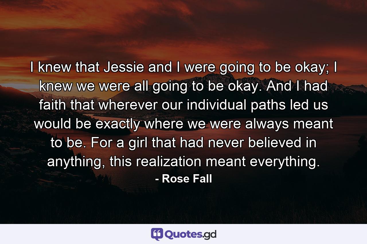 I knew that Jessie and I were going to be okay; I knew we were all going to be okay. And I had faith that wherever our individual paths led us would be exactly where we were always meant to be. For a girl that had never believed in anything, this realization meant everything. - Quote by Rose Fall