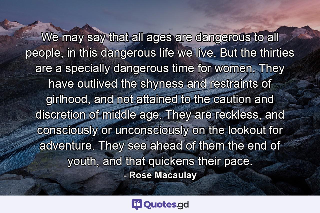 We may say that all ages are dangerous to all people, in this dangerous life we live. But the thirties are a specially dangerous time for women. They have outlived the shyness and restraints of girlhood, and not attained to the caution and discretion of middle age. They are reckless, and consciously or unconsciously on the lookout for adventure. They see ahead of them the end of youth, and that quickens their pace. - Quote by Rose Macaulay