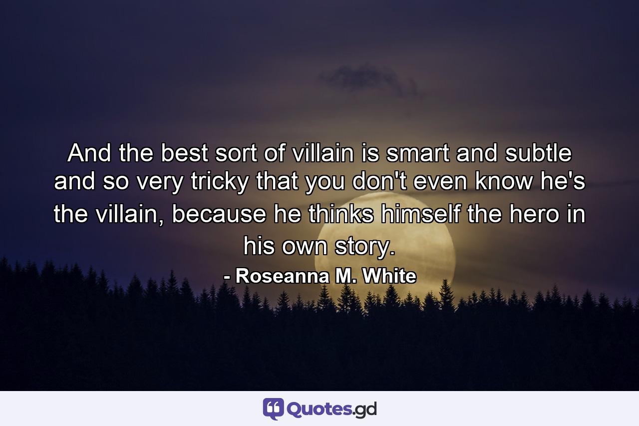 And the best sort of villain is smart and subtle and so very tricky that you don't even know he's the villain, because he thinks himself the hero in his own story. - Quote by Roseanna M. White