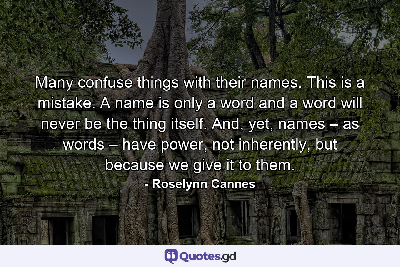 Many confuse things with their names. This is a mistake. A name is only a word and a word will never be the thing itself. And, yet, names – as words – have power, not inherently, but because we give it to them. - Quote by Roselynn Cannes