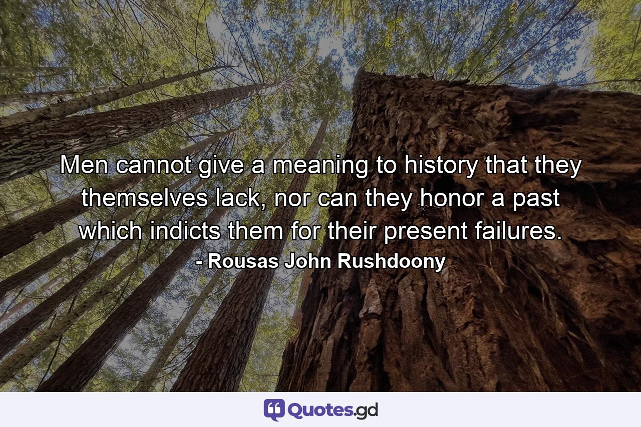 Men cannot give a meaning to history that they themselves lack, nor can they honor a past which indicts them for their present failures. - Quote by Rousas John Rushdoony