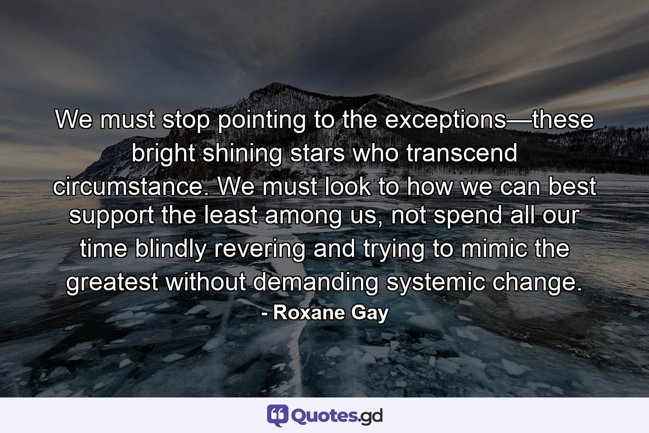 We must stop pointing to the exceptions—these bright shining stars who transcend circumstance. We must look to how we can best support the least among us, not spend all our time blindly revering and trying to mimic the greatest without demanding systemic change. - Quote by Roxane Gay