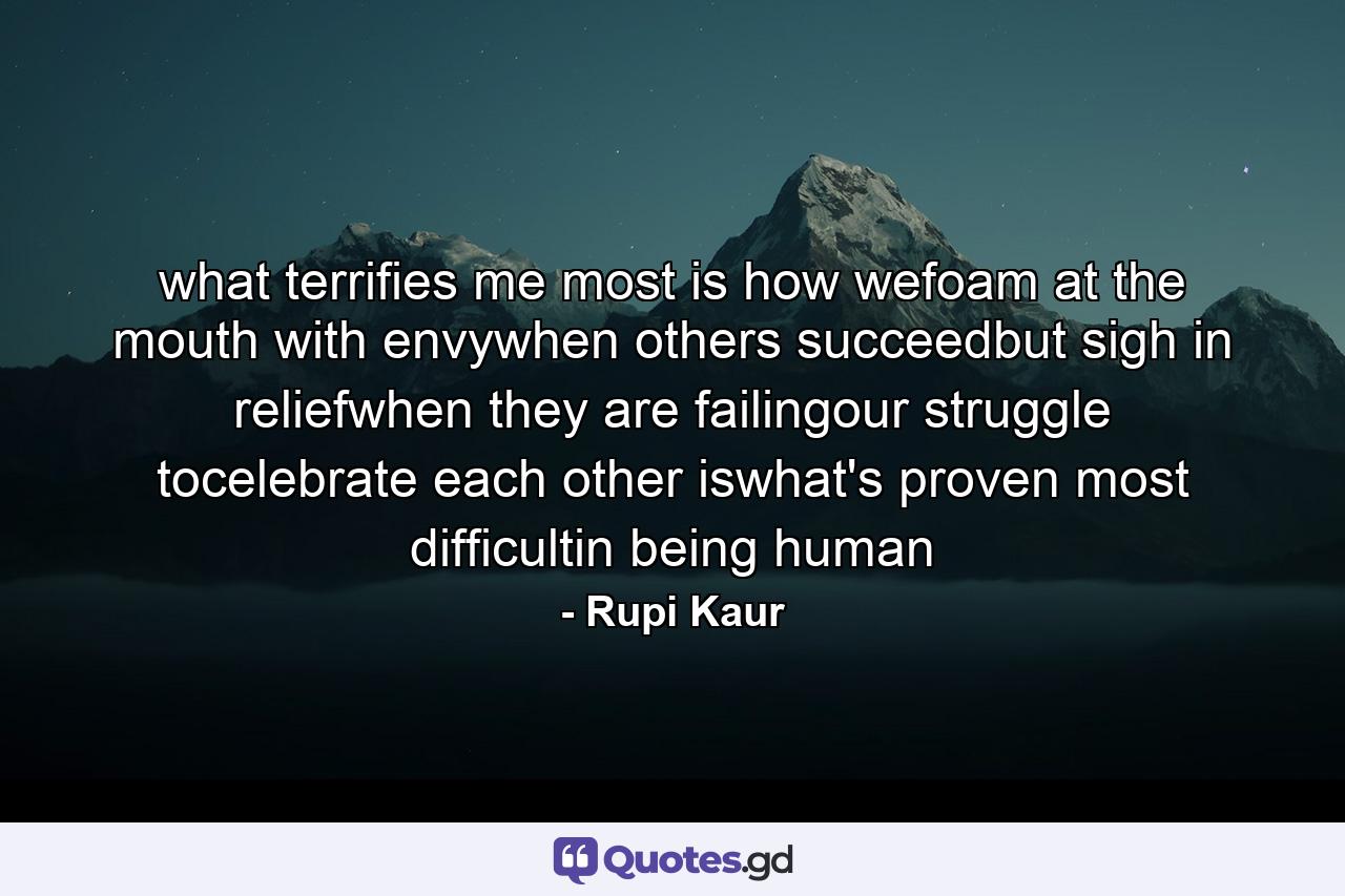 what terrifies me most is how wefoam at the mouth with envywhen others succeedbut sigh in reliefwhen they are failingour struggle tocelebrate each other iswhat's proven most difficultin being human - Quote by Rupi Kaur