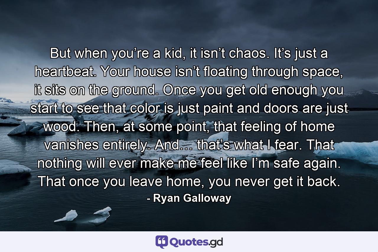 But when you’re a kid, it isn’t chaos. It’s just a heartbeat. Your house isn’t floating through space, it sits on the ground. Once you get old enough you start to see that color is just paint and doors are just wood. Then, at some point, that feeling of home vanishes entirely. And… that’s what I fear. That nothing will ever make me feel like I’m safe again. That once you leave home, you never get it back. - Quote by Ryan Galloway