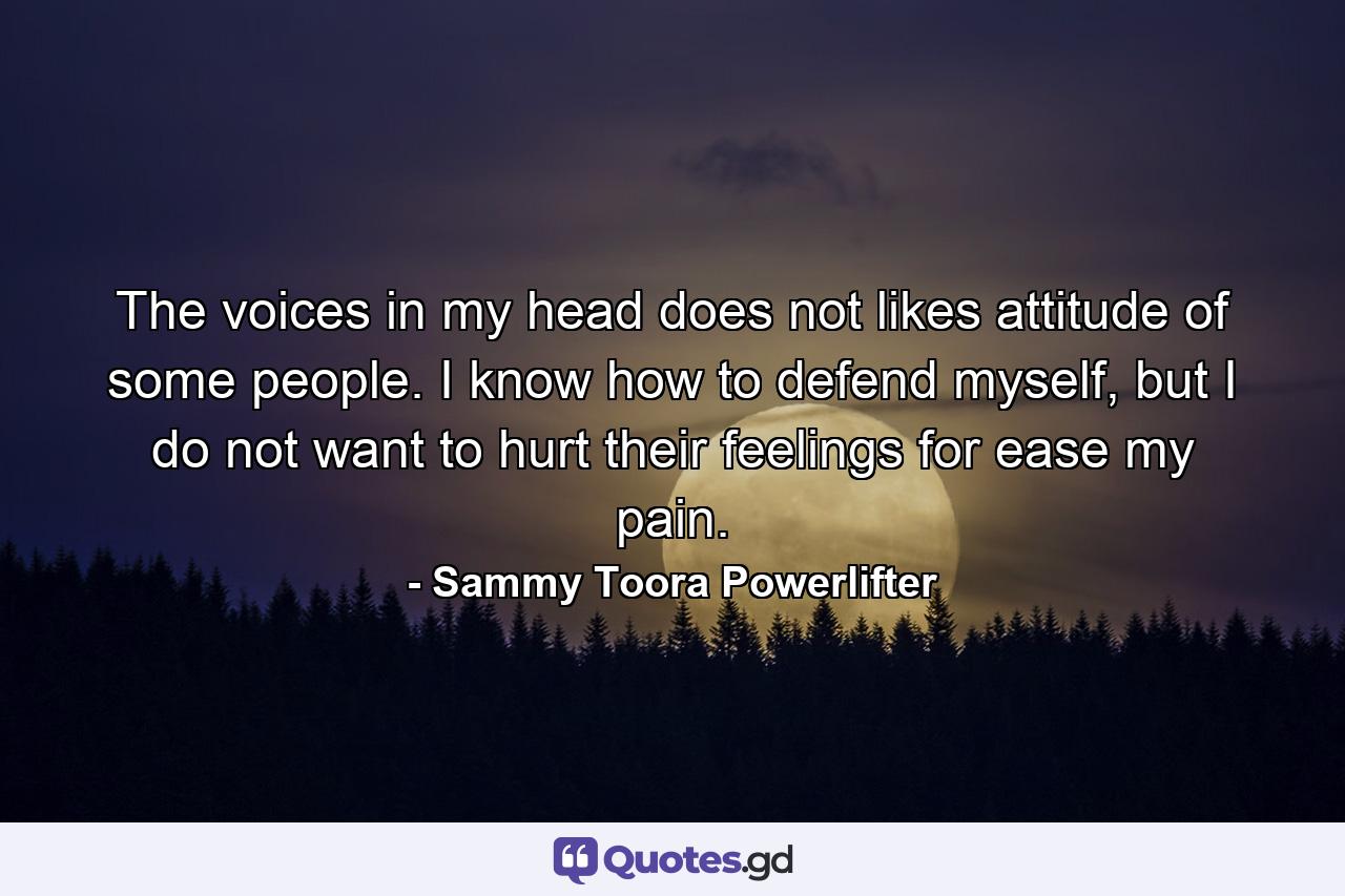 The voices in my head does not likes attitude of some people. I know how to defend myself, but I do not want to hurt their feelings for ease my pain. - Quote by Sammy Toora Powerlifter