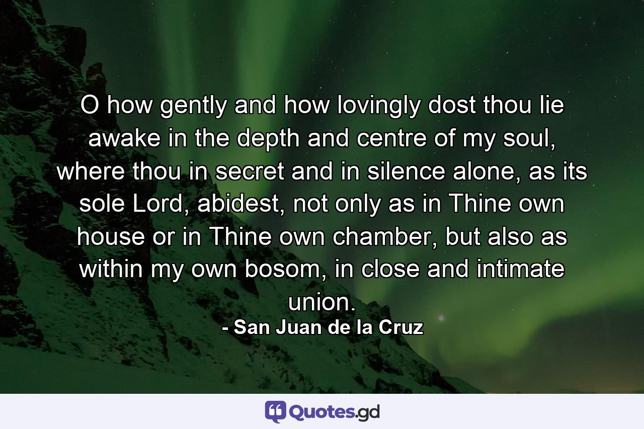 O how gently and how lovingly dost thou lie awake in the depth and centre of my soul, where thou in secret and in silence alone, as its sole Lord, abidest, not only as in Thine own house or in Thine own chamber, but also as within my own bosom, in close and intimate union. - Quote by San Juan de la Cruz