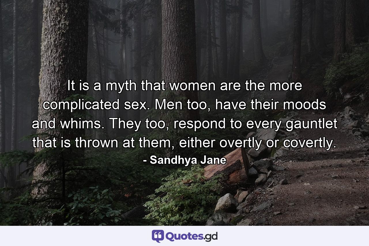 It is a myth that women are the more complicated sex. Men too, have their moods and whims. They too, respond to every gauntlet that is thrown at them, either overtly or covertly. - Quote by Sandhya Jane