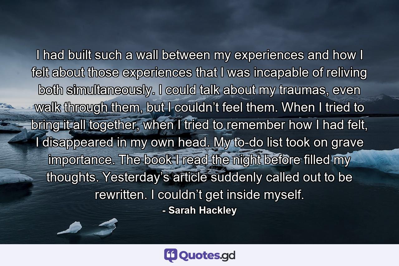 I had built such a wall between my experiences and how I felt about those experiences that I was incapable of reliving both simultaneously. I could talk about my traumas, even walk through them, but I couldn’t feel them. When I tried to bring it all together, when I tried to remember how I had felt, I disappeared in my own head. My to-do list took on grave importance. The book I read the night before filled my thoughts. Yesterday’s article suddenly called out to be rewritten. I couldn’t get inside myself. - Quote by Sarah Hackley